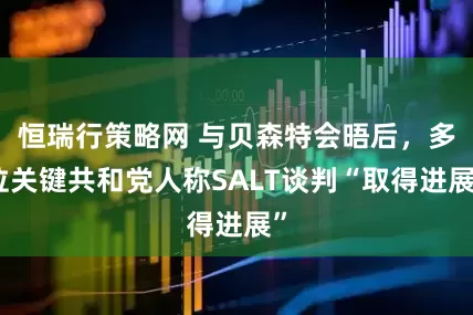 恒瑞行策略网 与贝森特会晤后，多位关键共和党人称SALT谈判“取得进展”