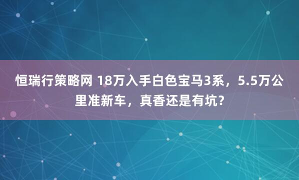 恒瑞行策略网 18万入手白色宝马3系，5.5万公里准新车，真香还是有坑？