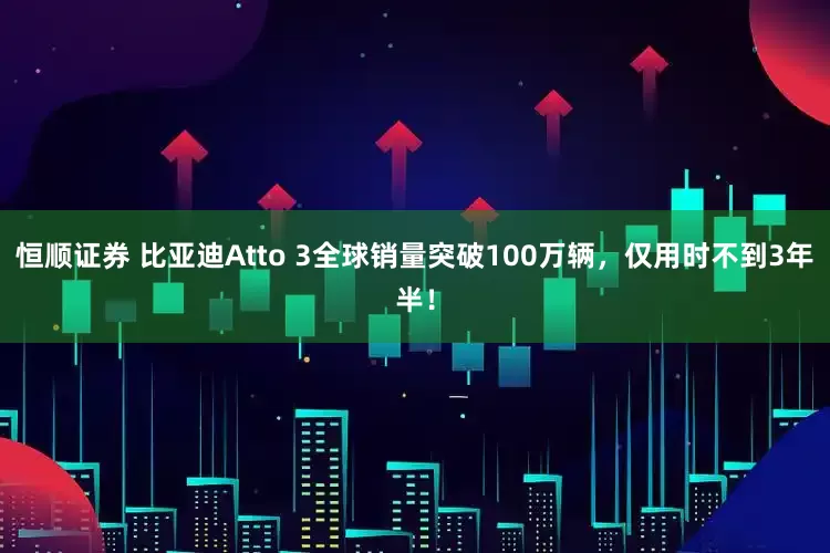 恒顺证券 比亚迪Atto 3全球销量突破100万辆，仅用时不到3年半！