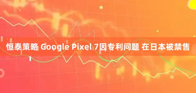 恒泰策略 Google Pixel 7因专利问题 在日本被禁售
