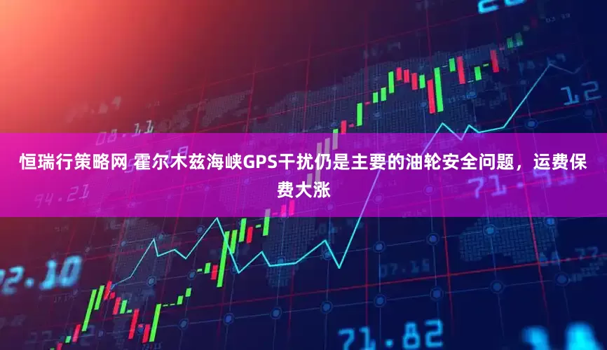 恒瑞行策略网 霍尔木兹海峡GPS干扰仍是主要的油轮安全问题，运费保费大涨