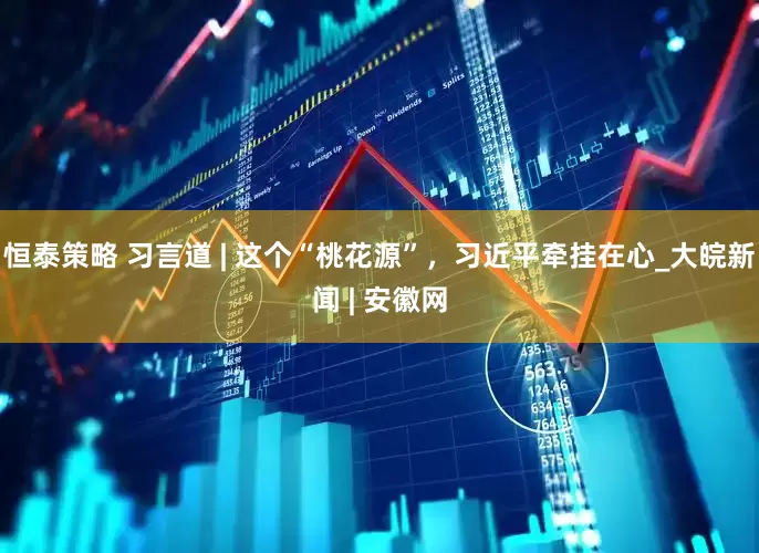 恒泰策略 习言道 | 这个“桃花源”，习近平牵挂在心_大皖新闻 | 安徽网