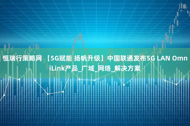 恒瑞行策略网 【5G赋能 扬帆升级】中国联通发布5G LAN OmniLink产品_广域_网络_解决方案