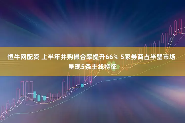 恒牛网配资 上半年并购撮合率提升66% 5家券商占半壁市场 呈现5条主线特征