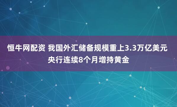 恒牛网配资 我国外汇储备规模重上3.3万亿美元 央行连续8个月增持黄金