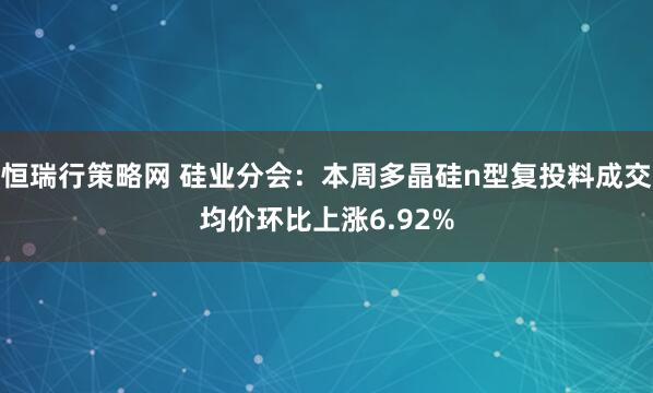 恒瑞行策略网 硅业分会：本周多晶硅n型复投料成交均价环比上涨6.92%