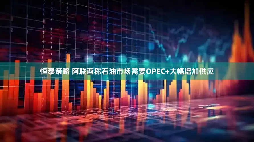 恒泰策略 阿联酋称石油市场需要OPEC+大幅增加供应