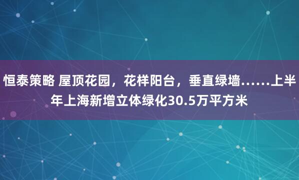恒泰策略 屋顶花园，花样阳台，垂直绿墙……上半年上海新增立体绿化30.5万平方米