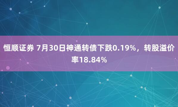 恒顺证券 7月30日神通转债下跌0.19%，转股溢价率18.84%