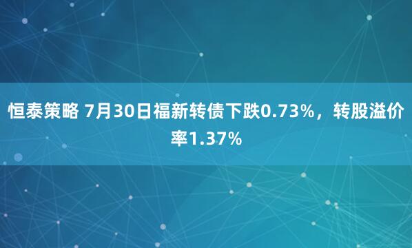 恒泰策略 7月30日福新转债下跌0.73%，转股溢价率1.37%