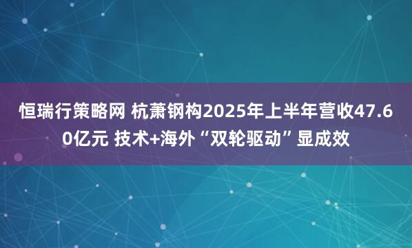 恒瑞行策略网 杭萧钢构2025年上半年营收47.60亿元 技术+海外“双轮驱动”显成效
