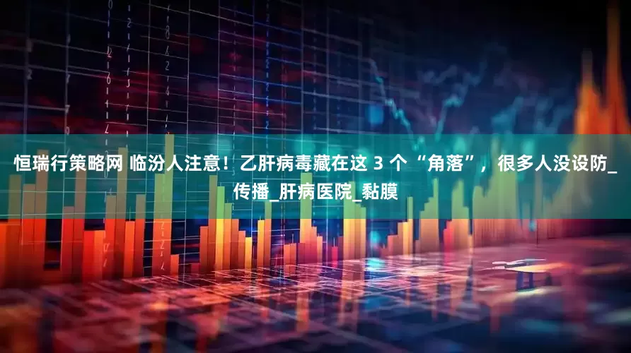 恒瑞行策略网 临汾人注意!乙肝病毒藏在这 3 个 “角落”,很多人没设防_传播_肝病医院_黏膜