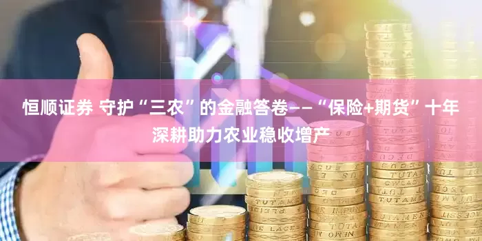 恒顺证券 守护“三农”的金融答卷——“保险+期货”十年深耕助力农业稳收增产