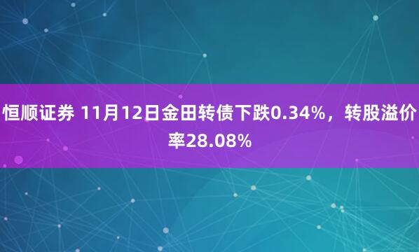 恒顺证券 11月12日金田转债下跌0.34%，转股溢价率28.08%