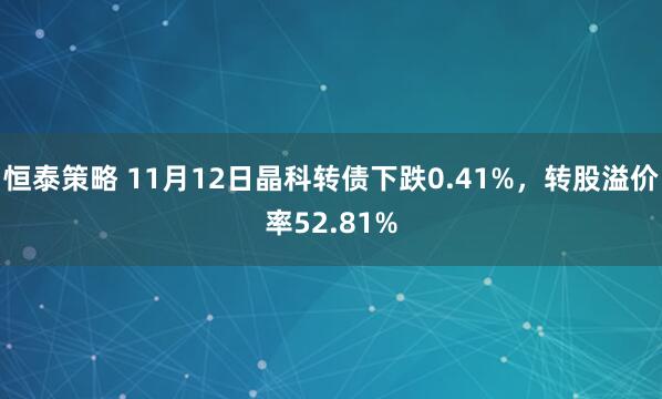 恒泰策略 11月12日晶科转债下跌0.41%，转股溢价率52.81%