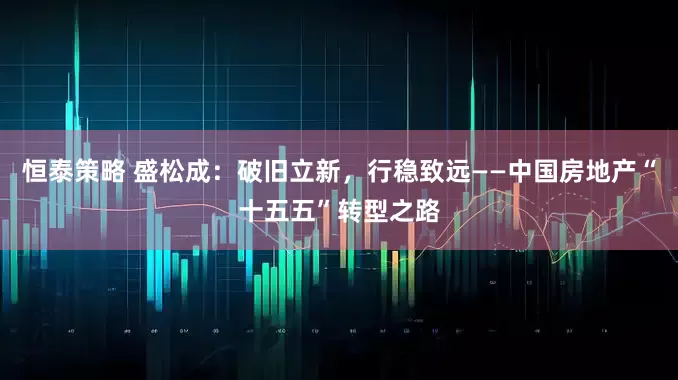 恒泰策略 盛松成：破旧立新，行稳致远——中国房地产“十五五”转型之路