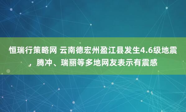 恒瑞行策略网 云南德宏州盈江县发生4.6级地震,腾冲、瑞丽等多地网友表示有震感