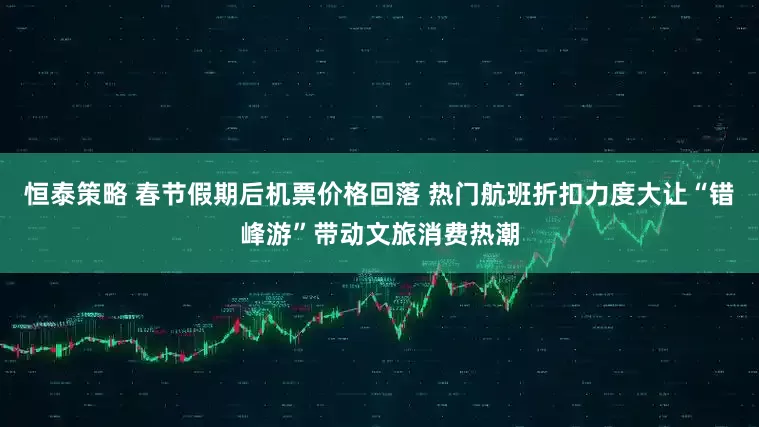 恒泰策略 春节假期后机票价格回落 热门航班折扣力度大让“错峰游”带动文旅消费热潮