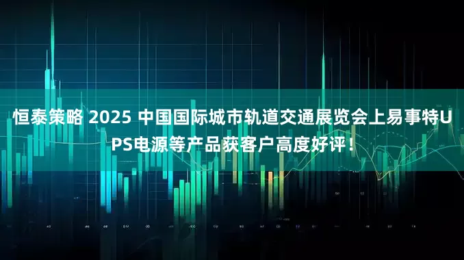 恒泰策略 2025 中国国际城市轨道交通展览会上易事特UPS电源等产品获客户高度好评！