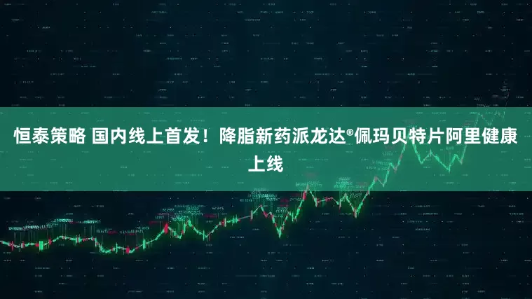 恒泰策略 国内线上首发！降脂新药派龙达®佩玛贝特片阿里健康上线