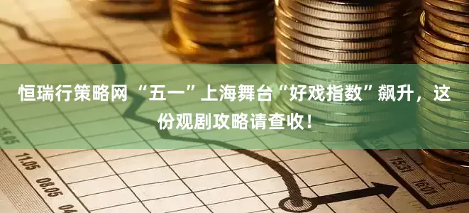 恒瑞行策略网 “五一”上海舞台“好戏指数”飙升，这份观剧攻略请查收！