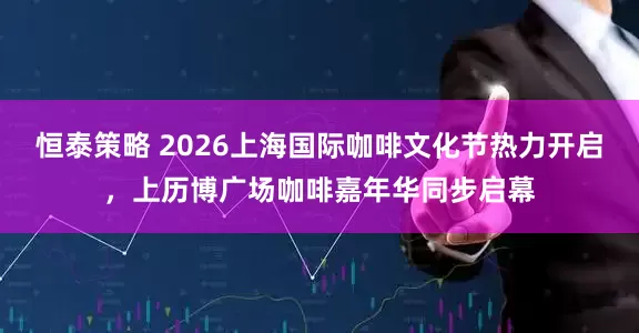 恒泰策略 2026上海国际咖啡文化节热力开启，上历博广场咖啡嘉年华同步启幕