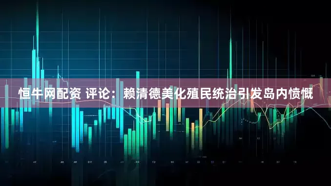 恒牛网配资 评论：赖清德美化殖民统治引发岛内愤慨